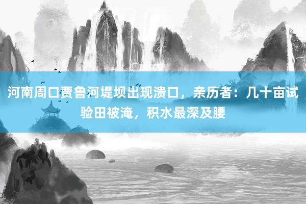 河南周口贾鲁河堤坝出现溃口，亲历者：几十亩试验田被淹，积水最深及腰