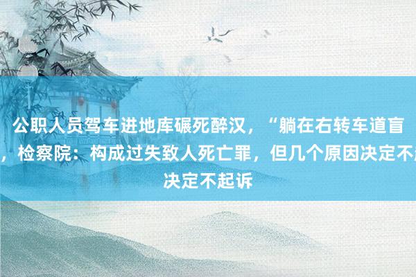 公职人员驾车进地库碾死醉汉，“躺在右转车道盲区”，检察院：构成过失致人死亡罪，但几个原因决定不起诉