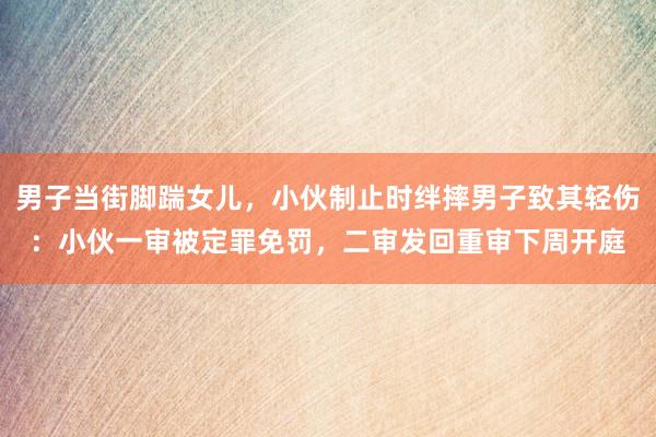 男子当街脚踹女儿，小伙制止时绊摔男子致其轻伤：小伙一审被定罪免罚，二审发回重审下周开庭