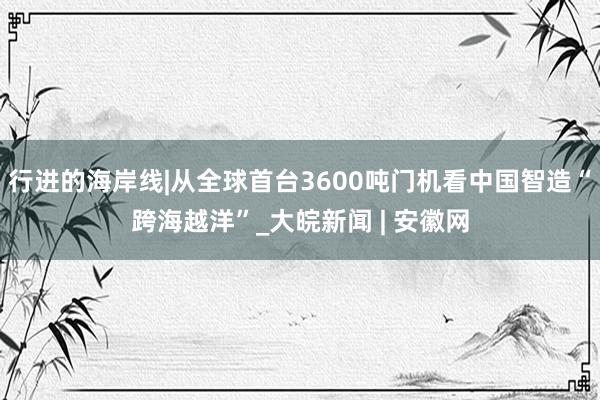 行进的海岸线|从全球首台3600吨门机看中国智造“跨海越洋”_大皖新闻 | 安徽网