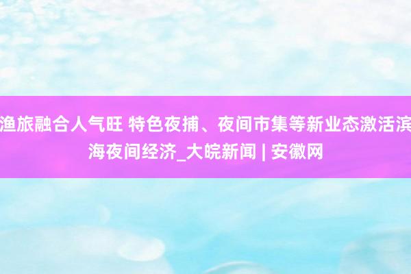 渔旅融合人气旺 特色夜捕、夜间市集等新业态激活滨海夜间经济_大皖新闻 | 安徽网