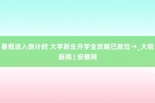 暑假进入倒计时 大学新生开学全攻略已就位→_大皖新闻 | 安徽网