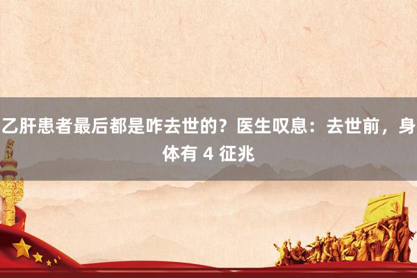 乙肝患者最后都是咋去世的？医生叹息：去世前，身体有 4 征兆