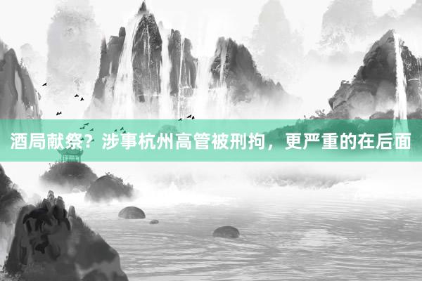 酒局献祭？涉事杭州高管被刑拘，更严重的在后面