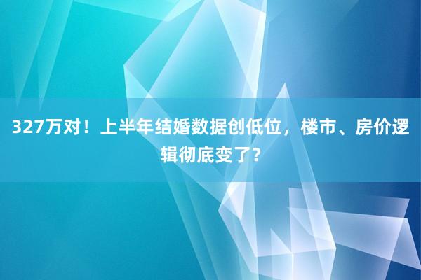 327万对！上半年结婚数据创低位，楼市、房价逻辑彻底变了？