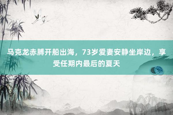马克龙赤膊开船出海，73岁爱妻安静坐岸边，享受任期内最后的夏天