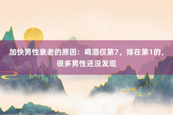 加快男性衰老的原因：喝酒仅第7，排在第1的，很多男性还没发现