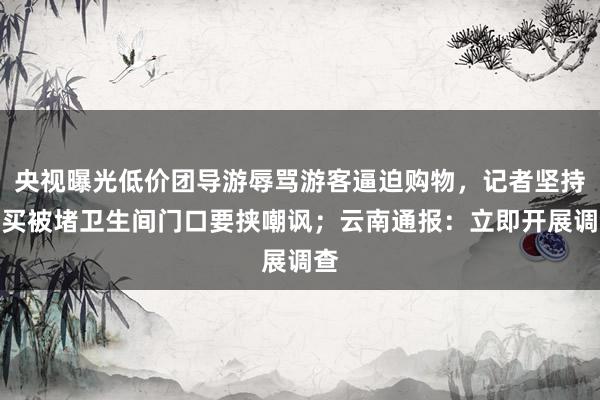 央视曝光低价团导游辱骂游客逼迫购物，记者坚持不买被堵卫生间门口要挟嘲讽；云南通报：立即开展调查