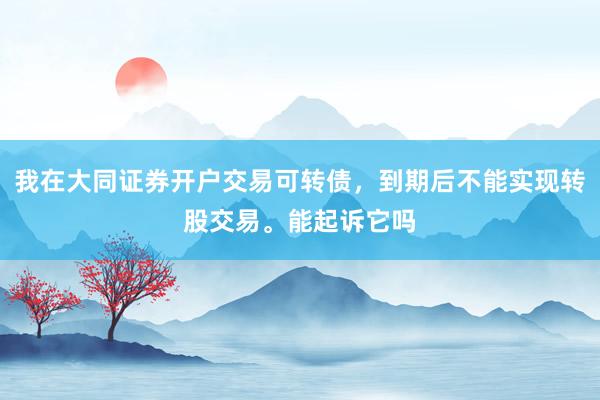 我在大同证券开户交易可转债，到期后不能实现转股交易。能起诉它吗
