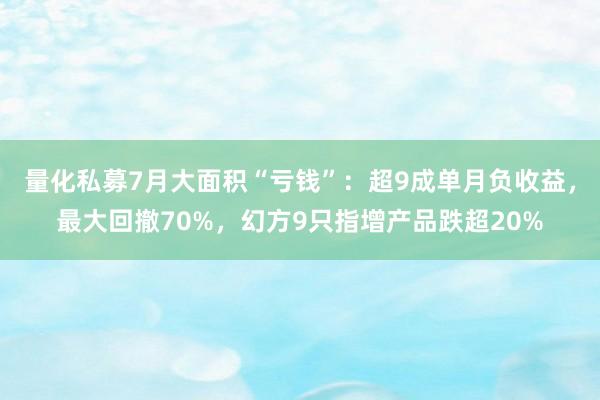 量化私募7月大面积“亏钱”：超9成单月负收益，最大回撤70%，幻方9只指增产品跌超20%