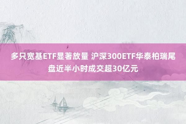 多只宽基ETF显著放量 沪深300ETF华泰柏瑞尾盘近半小时成交超30亿元
