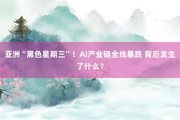 亚洲“黑色星期三”！AI产业链全线暴跌 背后发生了什么？