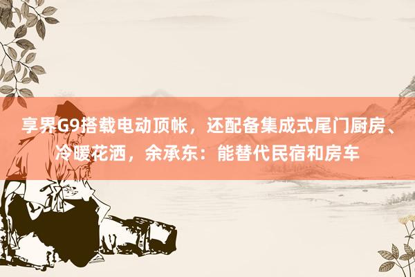 享界G9搭载电动顶帐，还配备集成式尾门厨房、冷暖花洒，余承东：能替代民宿和房车