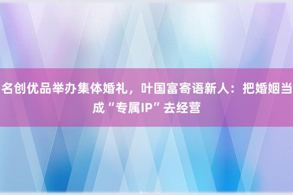 名创优品举办集体婚礼，叶国富寄语新人：把婚姻当成“专属IP”去经营