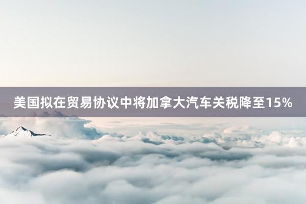 美国拟在贸易协议中将加拿大汽车关税降至15%