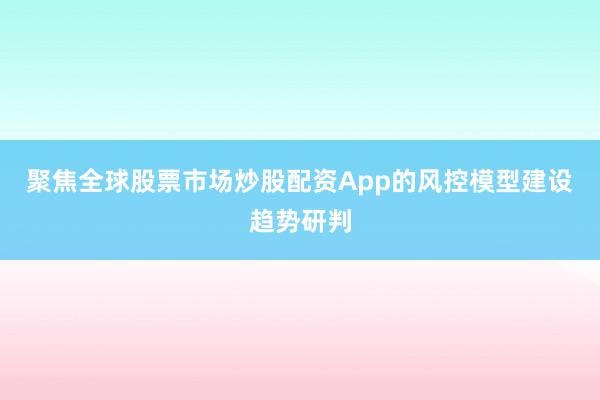 聚焦全球股票市场炒股配资App的风控模型建设趋势研判