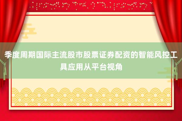 季度周期国际主流股市股票证券配资的智能风控工具应用从平台视角