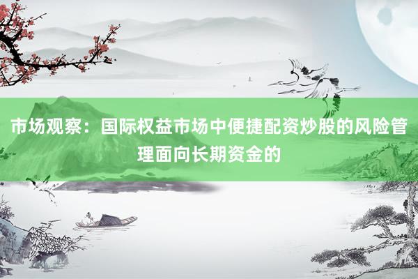 市场观察：国际权益市场中便捷配资炒股的风险管理面向长期资金的