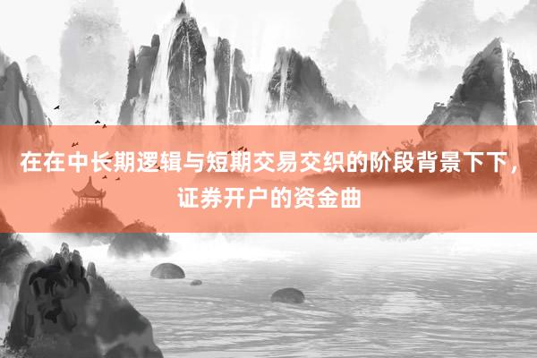 在在中长期逻辑与短期交易交织的阶段背景下下，证券开户的资金曲