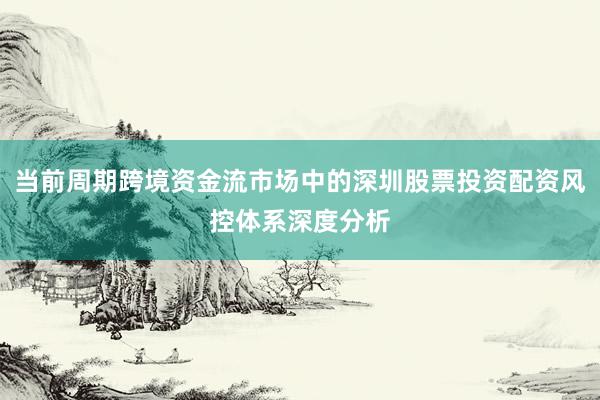 当前周期跨境资金流市场中的深圳股票投资配资风控体系深度分析