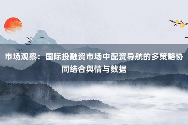 市场观察：国际投融资市场中配资导航的多策略协同结合舆情与数据