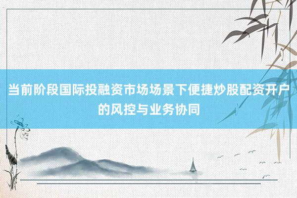 当前阶段国际投融资市场场景下便捷炒股配资开户的风控与业务协同