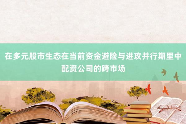 在多元股市生态在当前资金避险与进攻并行期里中配资公司的跨市场