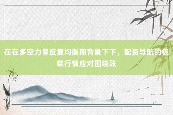 在在多空力量反复均衡期背景下下，配资导航的极端行情应对围绕账