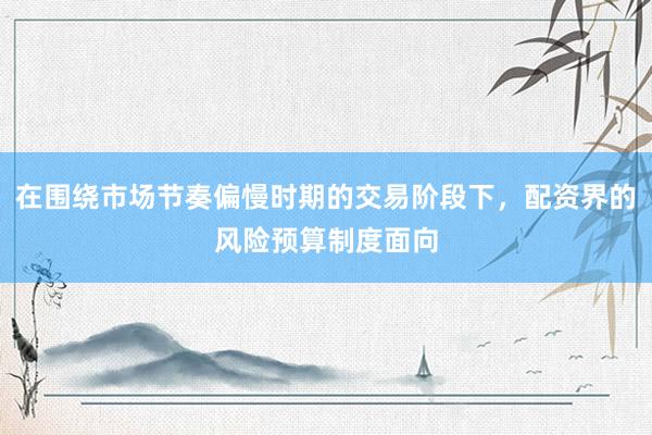 在围绕市场节奏偏慢时期的交易阶段下，配资界的风险预算制度面向