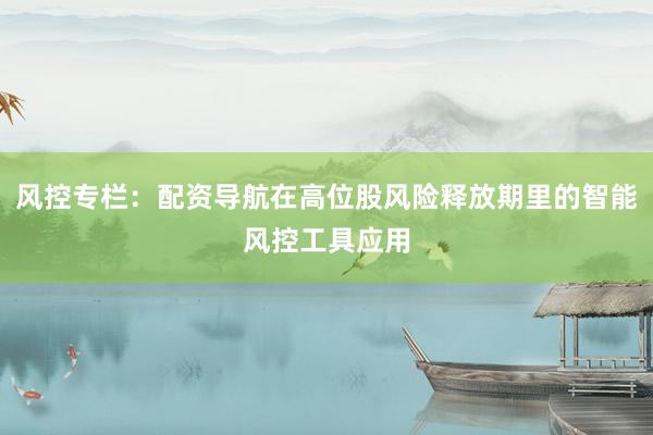 风控专栏：配资导航在高位股风险释放期里的智能风控工具应用