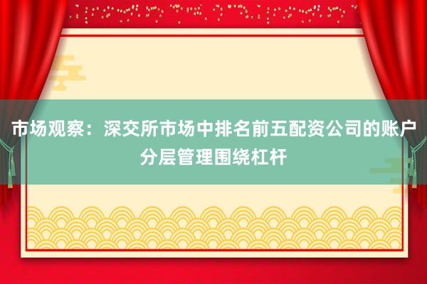 市场观察：深交所市场中排名前五配资公司的账户分层管理围绕杠杆