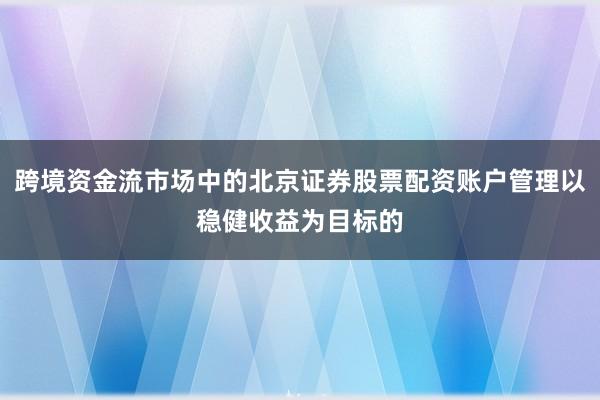 跨境资金流市场中的北京证券股票配资账户管理以稳健收益为目标的