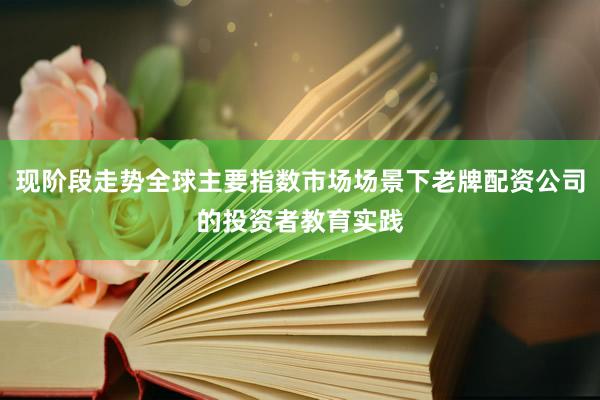 现阶段走势全球主要指数市场场景下老牌配资公司的投资者教育实践