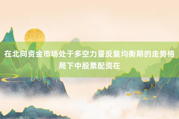 在北向资金市场处于多空力量反复均衡期的走势格局下中股票配资在