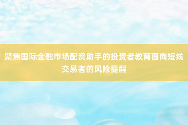 聚焦国际金融市场配资助手的投资者教育面向短线交易者的风险提醒