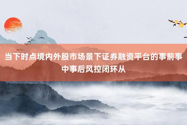 当下时点境内外股市场景下证券融资平台的事前事中事后风控闭环从