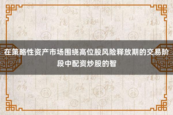 在策略性资产市场围绕高位股风险释放期的交易阶段中配资炒股的智