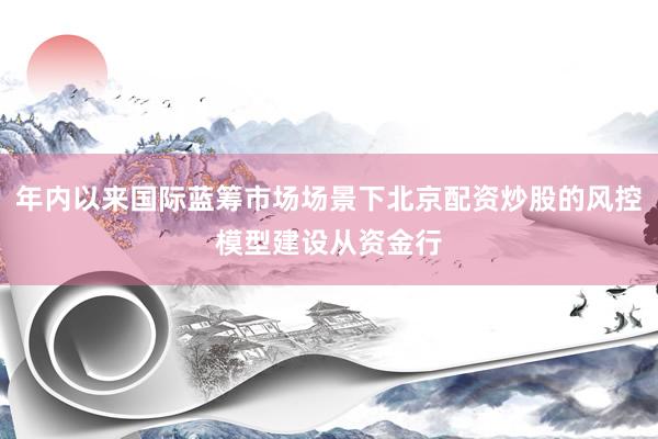 年内以来国际蓝筹市场场景下北京配资炒股的风控模型建设从资金行
