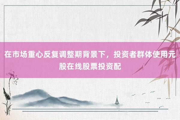 在市场重心反复调整期背景下，投资者群体使用元股在线股票投资配