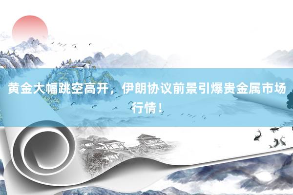 黄金大幅跳空高开，伊朗协议前景引爆贵金属市场行情！