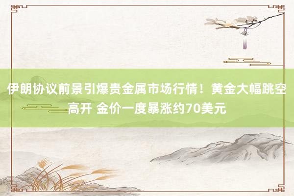 伊朗协议前景引爆贵金属市场行情！黄金大幅跳空高开 金价一度暴涨约70美元
