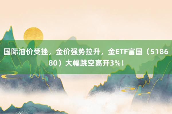 国际油价受挫，金价强势拉升，金ETF富国（518680）大幅跳空高开3%！