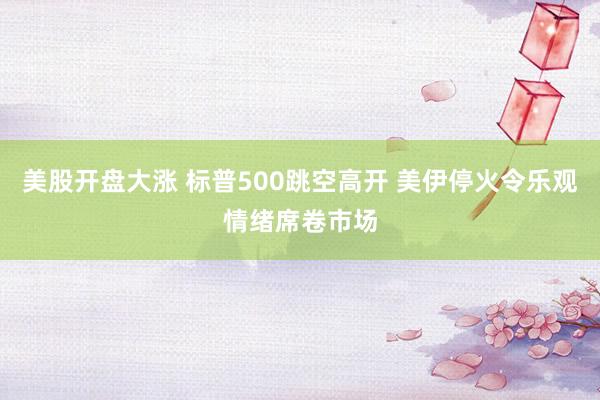 美股开盘大涨 标普500跳空高开 美伊停火令乐观情绪席卷市场