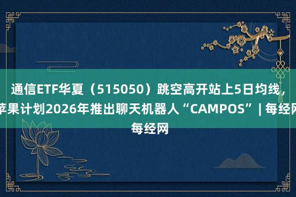 通信ETF华夏（515050）跳空高开站上5日均线，苹果计划2026年推出聊天机器人“CAMPOS” | 每经网