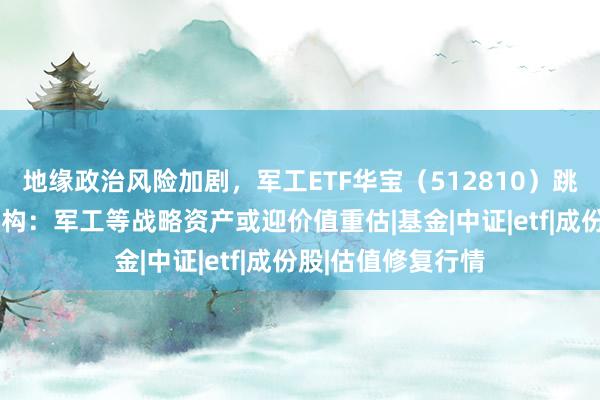 地缘政治风险加剧，军工ETF华宝（512810）跳空高开逾3%！机构：军工等战略资产或迎价值重估|基金|中证|etf|成份股|估值修复行情
