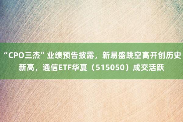 “CPO三杰”业绩预告披露，新易盛跳空高开创历史新高，通信ETF华夏（515050）成交活跃