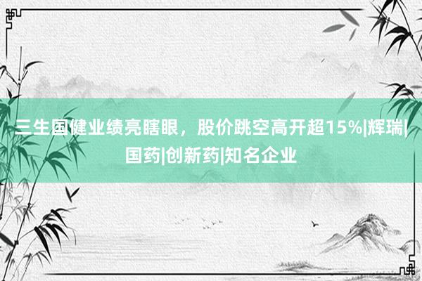 三生国健业绩亮瞎眼，股价跳空高开超15%|辉瑞|国药|创新药|知名企业