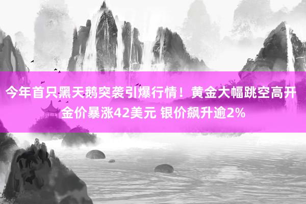 今年首只黑天鹅突袭引爆行情！黄金大幅跳空高开 金价暴涨42美元 银价飙升逾2%