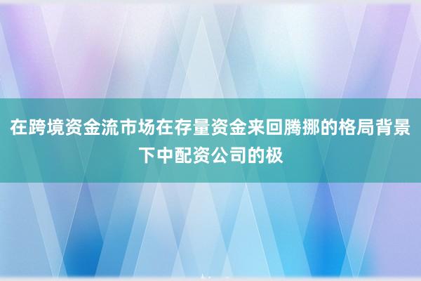 在跨境资金流市场在存量资金来回腾挪的格局背景下中配资公司的极
