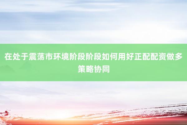 在处于震荡市环境阶段阶段如何用好正配配资做多策略协同